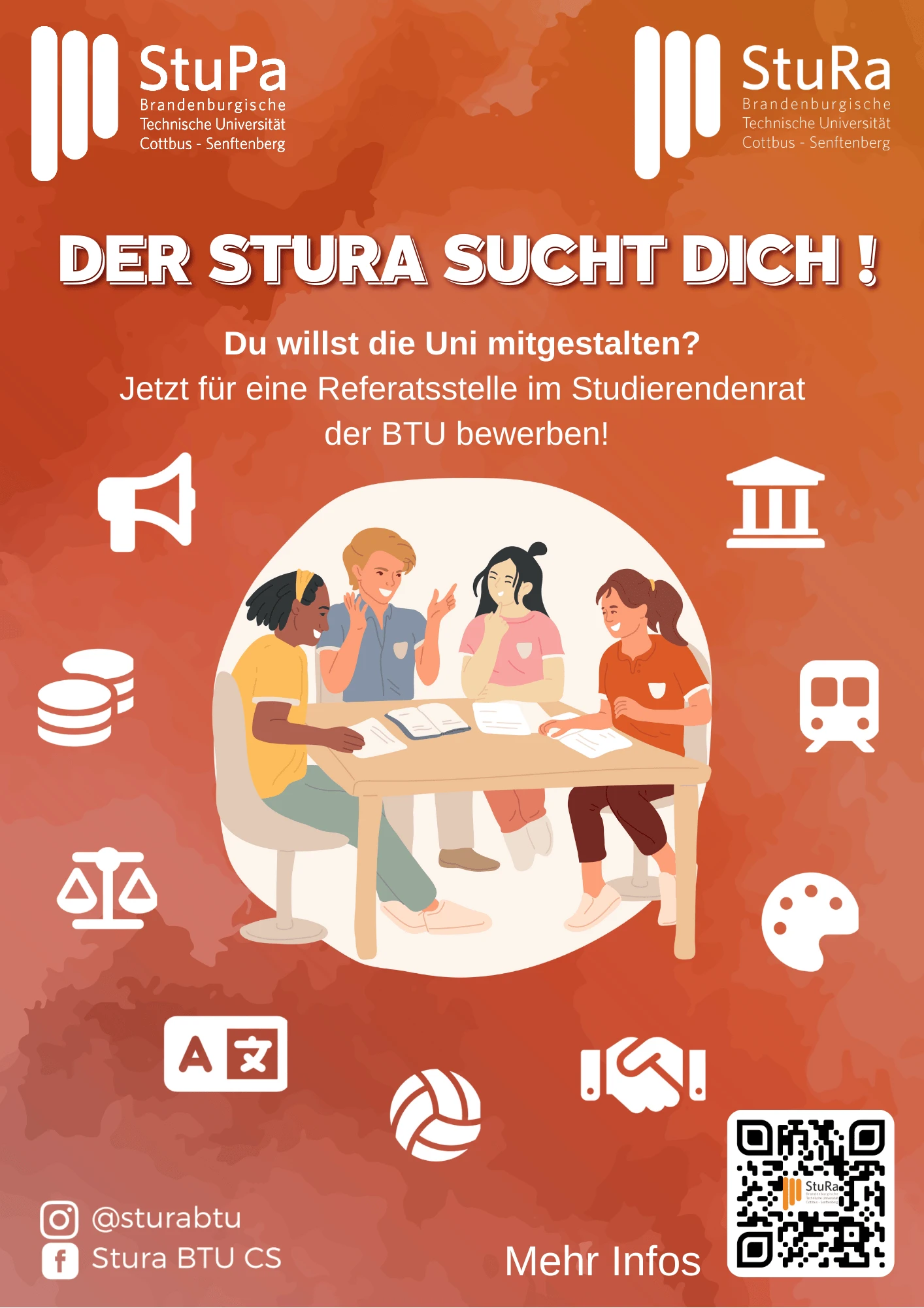 Plakat in Orangetönen mit dem Titel: „Der StuRa sucht dich!“. Darunter steht: „Du willst die Uni mitgestalten? Jetzt für eine Referatsstelle im Studierendenrat der BTU bewerben!“  In der Mitte des Plakats ist eine Illustration von vier Studierenden, die gemeinsam an einem Tisch sitzen, diskutieren und lachen.  Am Rand befinden sich weiße Icons, die verschiedene Themenbereiche symbolisieren: Lautsprecher (Kommunikation), Geldmünzen (Finanzen), Waage (Gleichstellung), Sprachsymbol (Internationalität), Gebäude (Verwaltung), Zug (Mobilität), Farbpalette (Kultur), Volleyball (Sport), Händedruck (Kooperation) und Buchsymbol (Wissen).  Unten links sind die Social-Media-Kanäle des StuRa angegeben: Instagram: @sturabtu, Facebook: Stura BTU CS. Unten rechts steht: „Mehr Infos“ mit einem QR-Code, der zur Website des StuRa führt.